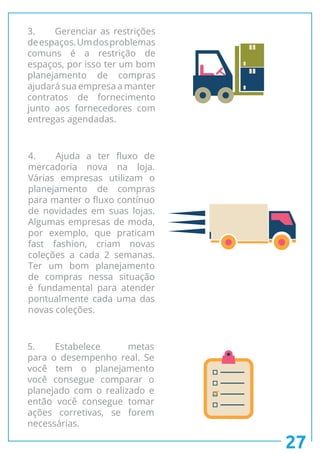 27
3.	 Gerenciar as restrições
deespaços.Umdosproblemas
comuns é a restrição de
espaços, por isso ter um bom
planejamento de compras
ajudará sua empresa a manter
contratos de fornecimento
junto aos fornecedores com
entregas agendadas.
4.	 Ajuda a ter fluxo de
mercadoria nova na loja.
Várias empresas utilizam o
planejamento de compras
para manter o fluxo contínuo
de novidades em suas lojas.
Algumas empresas de moda,
por exemplo, que praticam
fast fashion, criam novas
coleções a cada 2 semanas.
Ter um bom planejamento
de compras nessa situação
é fundamental para atender
pontualmente cada uma das
novas coleções.
5.	Estabelece metas
para o desempenho real. Se
você tem o planejamento
você consegue comparar o
planejado com o realizado e
então você consegue tomar
ações corretivas, se forem
necessárias.
 