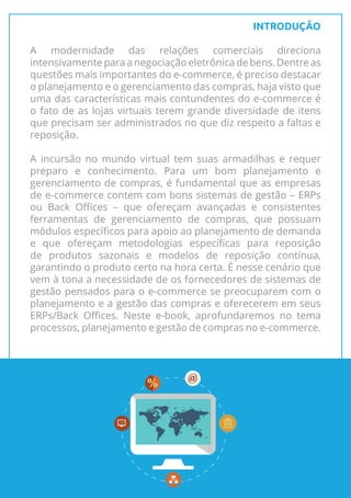 INTRODUÇÃO
A modernidade das relações comerciais direciona
intensivamente para a negociação eletrônica de bens. Dentre as
questões mais importantes do e-commerce, é preciso destacar
o planejamento e o gerenciamento das compras, haja visto que
uma das características mais contundentes do e-commerce é
o fato de as lojas virtuais terem grande diversidade de itens
que precisam ser administrados no que diz respeito a faltas e
reposição.
A incursão no mundo virtual tem suas armadilhas e requer
preparo e conhecimento. Para um bom planejamento e
gerenciamento de compras, é fundamental que as empresas
de e-commerce contem com bons sistemas de gestão – ERPs
ou Back Offices – que ofereçam avançadas e consistentes
ferramentas de gerenciamento de compras, que possuam
módulos específicos para apoio ao planejamento de demanda
e que ofereçam metodologias específicas para reposição
de produtos sazonais e modelos de reposição contínua,
garantindo o produto certo na hora certa. É nesse cenário que
vem à tona a necessidade de os fornecedores de sistemas de
gestão pensados para o e-commerce se preocuparem com o
planejamento e a gestão das compras e oferecerem em seus
ERPs/Back Offices. Neste e-book, aprofundaremos no tema
processos, planejamento e gestão de compras no e-commerce.
3
 