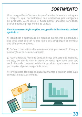 33
SORTIMENTO
Uma boa gestão de Sortimento prevê análise de vendas, estoques
e margens, que normalmente são analisadas por categorias
de produtos. Além disso é fundamental analisar: variedade,
profundidade, e preço médio de vendas.
Com base nessas informações, sua gestão de Sortimento poderá
ajudá-lo a:
1) Identificar a quantidade de modelos ou gêneros de produtos
que você quer colocar na sua loja e pela proporção de compra
dos diferentes modelos;
2) Definir o que vai vender: calça e camisa, por exemplo. Em que
proporção vende calça e camisa?;
3) Fazer a relação Preço de Venda x Preço de Custo dos modelos,
ou seja, de acordo com o preço de venda que você quer ter,
você não pode comprar ou fabricar produtos que o custo não te
permita ter alguma margem de lucro;
4)Ter visão das promoções ajudará a manter o equilíbrio das suas
compras e das suas vendas.
 