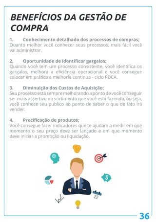 36
BENEFÍCIOS DA GESTÃO DE
COMPRA
1.	 Conhecimento detalhado dos processos de compras;
Quanto melhor você conhecer seus processos, mais fácil você
vai administrar.
2.	 Oportunidade de identificar gargalos;
Quando você tem um processo consistente, você identifica os
gargalos, melhora a eficiência operacional e você consegue
colocar em prática a melhoria continua - ciclo PDCA.
3.	 Diminuição dos Custos de Aquisição;
Seuprocessoestásempremelhorandoapontodevocêconseguir
ser mais assertivo no sortimento que você está fazendo, ou seja,
você conhece seu publico ao ponto de saber o que de fato irá
vender.
4.	 Precificação de produtos;
Você consegue fazer indicadores que te ajudam a medir em que
momento o seu preço deve ser lançado e em que momento
deve iniciar a promoção ou liquidação.
 