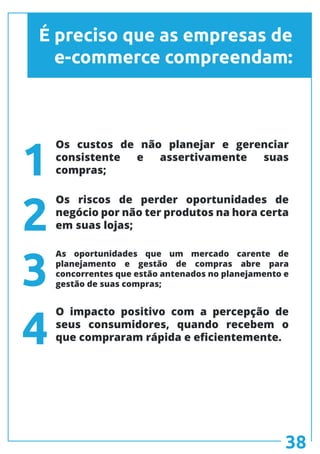 É preciso que as empresas de
e-commerce compreendam:
Os custos de não planejar e gerenciar
consistente e assertivamente suas
compras;
Os riscos de perder oportunidades de
negócio por não ter produtos na hora certa
em suas lojas;
O impacto positivo com a percepção de
seus consumidores, quando recebem o
que compraram rápida e eficientemente.
As oportunidades que um mercado carente de
planejamento e gestão de compras abre para
concorrentes que estão antenados no planejamento e
gestão de suas compras;
1
2
3
4
38
 