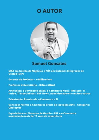 MBA em Gestão de Negócios e PÓS em Sistemas Integrados de
Gestão (ERP)
Gerente de Produtos – e-Millennium
Professor Universitário – IBTA e SENAC
Articulista: e-Commerce Brasil, e-Commerce News, iMasters, TI
Inside, TI Especialistas, ERP News, Administradores e muitos outros
Palestrante: Eventos de e-Commerce e TI
Vencedor Prêmio e-Commerce Brasil de Inovação 2015 – Categoria:
Operações
Especialista em Sistemas de Gestão – ERP e e-Commerce
acumulando mais de 17 anos de experiência
O AUTOR
Samuel Gonsales
 