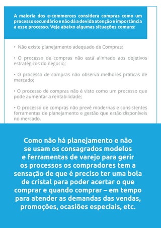 A maioria dos e-commerces considera compras como um
processosecundárioenãodáadevidaatençãoeimportância
a esse processo. Veja abaixo algumas situações comuns:
8
• Não existe planejamento adequado de Compras;
• O processo de compras não está alinhado aos objetivos
estratégicos do negócio;
• O processo de compras não observa melhores práticas de
mercado;
• O processo de compras não é visto como um processo que
pode aumentar a rentabilidade;
• O processo de compras não prevê modernas e consistentes
ferramentas de planejamento e gestão que estão disponíveis
no mercado.
Como não há planejamento e não
se usam os consagrados modelos
e ferramentas de varejo para gerir
os processos os compradores tem a
sensação de que é preciso ter uma bola
de cristal para poder acertar o que
comprar e quando comprar – em tempo
para atender as demandas das vendas,
promoções, ocasiões especiais, etc.
 
