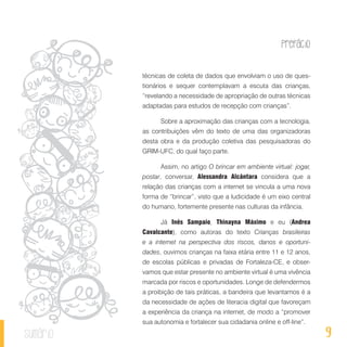 Prefácio
9sumário
técnicas de coleta de dados que envolviam o uso de ques-
tionários e sequer contemplavam a escuta das crianças,
“revelando a necessidade de apropriação de outras técnicas
adaptadas para estudos de recepção com crianças”.
Sobre a aproximação das crianças com a tecnologia,
as contribuições vêm do texto de uma das organizadoras
desta obra e da produção coletiva das pesquisadoras do
GRIM-UFC, do qual faço parte.
Assim, no artigo O brincar em ambiente virtual: jogar,
postar, conversar, Alessandra Alcântara considera que a
relação das crianças com a internet se vincula a uma nova
forma de “brincar”, visto que a ludicidade é um eixo central
do humano, fortemente presente nas culturas da infância.
Já Inês Sampaio, Thinayna Máximo e eu (Andrea
Cavalcante), como autoras do texto Crianças brasileiras
e a internet na perspectiva dos riscos, danos e oportuni-
dades, ouvimos crianças na faixa etária entre 11 e 12 anos,
de escolas públicas e privadas de Fortaleza-CE, e obser-
vamos que estar presente no ambiente virtual é uma vivência
marcada por riscos e oportunidades. Longe de defendermos
a proibição de tais práticas, a bandeira que levantamos é a
da necessidade de ações de literacia digital que favoreçam
a experiência da criança na internet, de modo a “promover
sua autonomia e fortalecer sua cidadania online e off-line”.
 