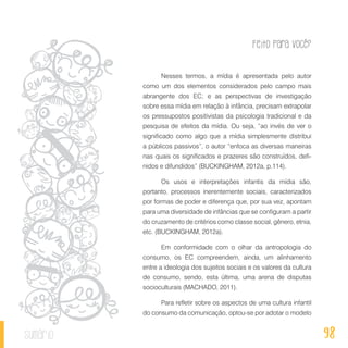 Feito Para Você?
98sumário
Nesses termos, a mídia é apresentada pelo autor
como um dos elementos considerados pelo campo mais
abrangente dos EC; e as perspectivas de investigação
sobre essa mídia em relação à infância, precisam extrapolar
os pressupostos positivistas da psicologia tradicional e da
pesquisa de efeitos da mídia. Ou seja, “ao invés de ver o
significado como algo que a mídia simplesmente distribui
a públicos passivos”, o autor “enfoca as diversas maneiras
nas quais os significados e prazeres são construídos, defi-
nidos e difundidos” (BUCKINGHAM, 2012a, p.114).
Os usos e interpretações infantis da mídia são,
portanto, processos inerentemente sociais, caracterizados
por formas de poder e diferença que, por sua vez, apontam
para uma diversidade de infâncias que se configuram a partir
do cruzamento de critérios como classe social, gênero, etnia,
etc. (BUCKINGHAM, 2012a).
Em conformidade com o olhar da antropologia do
consumo, os EC compreendem, ainda, um alinhamento
entre a ideologia dos sujeitos sociais e os valores da cultura
de consumo, sendo, esta última, uma arena de disputas
socioculturais (MACHADO, 2011).
Para refletir sobre os aspectos de uma cultura infantil
do consumo da comunicação, optou-se por adotar o modelo
 