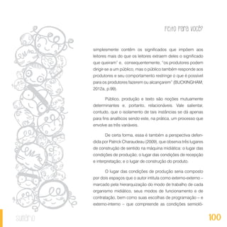 Feito Para Você?
100sumário
simplesmente contêm os significados que impõem aos
leitores mais do que os leitores extraem deles o significado
que queiram” e, consequentemente, “os produtores podem
dirigir-se a um público, mas o público também responde aos
produtores e seu comportamento restringe o que é possível
para os produtores fazerem ou alcançarem” (BUCKINGHAM,
2012a, p.99).
Público, produção e texto são noções mutuamente
determinantes e, portanto, relacionáveis. Vale salientar,
contudo, que o isolamento de tais instâncias se dá apenas
para fins analíticos sendo este, na prática, um processo que
envolve as três variáveis.
De certa forma, essa é também a perspectiva defen-
dida por Patrick Charaudeau (2009), que observa três lugares
de construção de sentido na máquina midiática: o lugar das
condições de produção; o lugar das condições de recepção
e interpretação; e o lugar de construção do produto.
O lugar das condições de produção seria composto
por dois espaços que o autor intitula como externo-externo –
marcado pela hierarquização do modo de trabalho de cada
organismo midiático, seus modos de funcionamento e de
contratação, bem como suas escolhas de programação – e
externo-interno – que compreende as condições semioló-
 