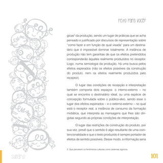 Feito Para Você?
101sumário
gicas2
da produção, sendo um lugar de práticas que se acha
pensado e justificado por discursos de representação sobre
“como fazer e em função de qual visada” para um destina-
tário que é impossível dominar totalmente. A instância de
produção não tem garantias de que os efeitos pretendidos
corresponderão àqueles realmente produzidos no receptor.
Logo, numa semiologia da produção, há uma busca pelos
efeitos esperados (não os efeitos possíveis da construção
do produto, nem os efeitos realmente produzidos pelo
receptor).
O lugar das condições de recepção e interpretação
também comporta dois espaços: o interno-externo – no
qual se encontra o destinatário ideal, ou uma espécie de
concepção formulada sobre o público-alvo, sendo esse o
lugar dos efeitos esperados – e o externo-externo – no qual
está o receptor real, a instância de consumo da formação
midiática, que interpreta as mensagens que lhes são diri-
gidas segundo as próprias condições de interpretação.
O lugar das restrições de construção do produto, por
sua vez, prevê que o sentido é algo resultante de uma coin-
tencionalidade e que o texto produzido é sempre portador de
efeitos de sentido possíveis. Desse modo, a informação seria
2. Que percebem os fenômenos culturais como sistemas sígnicos.
 