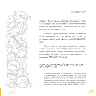 Feito Para Você?
102sumário
algo que não corresponde apenas à intenção do produtor,
ou do receptor, mas ao resultado de uma intencionalidade
coexistente que compreende os efeitos visados, os efeitos
possíveis e os efeitos produzidos.
Esses três lugares se definem, portanto, cada um em
relação aos demais como num jogo de espelhos em que
as imagens incidem umas sobre as outras (CHARAUDEAU,
2009).
Desse modo, os discursos publicitários, enquanto
artefatos culturais contemporâneos, contêm elementos que
podem “tanto revelar indícios de reafirmação do sistema,
como podem ser vistos como espaço para reinvenção da
resistência” (MACHADO, 2011 p.35).
NOVAS CONFIGURAÇÕES E PROCESSOS
DE RESISTÊNCIA
A mensagem publicitária, da maneira como é compreendida hoje
- paradoxalmente - ganha sobrevida quanto mais deixa de se
parecer consigo mesma; quanto menos faça uso dos elementos
tradicionais que constituem o discurso publicitário convencional.
Apresenta-se de forma crescente, inserida e camuflada no entrete-
nimento; travestida de diversão, mas não destituída de sua função
persuasiva, mesmo que dissimulada. (COVALESKI, 2010 p. 20-21)
 