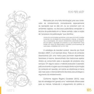 Feito Para Você?
103sumário
Marcados por uma forte hibridização junto aos conte-
údos de entretenimento (considerando especialmente
as operações que se dão em, ou se conectam com os
ambientes digitais), os discursos publicitários extrapolam a
técnica da publicidade em si. Nesse sentido, cabe a noção
de “processos de publicização” que identifica
modos de comunicação que tenham como pano de fundo o caráter
comercial, de vinculação de consumidores a marcas, a mercado-
rias, a corporações, sem assumir diretamente a dimensão pragmá-
tica do apelo à aquisição de produtos ou que disseminem essa
função em níveis de interlocução e contratos comunicacionais de
outro plano. (CASAQUI, 2011 p.141-142)
A estratégia de branded content, descrita por Scott
Donaton (2007), é um exemplo disso. Trata-se do conteúdo
desenvolvido por uma marca para promover experiências
favoráveis à mesma, desvencilhado dos tradicionais apelos
diretos ao consumidor para a aquisição de produtos e/ou
serviços. Em alguns casos o material produzido é assinado
pelo anunciante e sugere sua vinculação direta na promoção
do conteúdo em questão; em outros as referências à marca
são mais sutis e intencionalmente discretas para privilegiar o
argumento do entretenimento.
Conforme registra Rogério Covaleski (2015), esse
tipo de estratégia tem gerado uma “visibilidade diferenciada
para as marcas, fortalecido o engajamento do público e
 