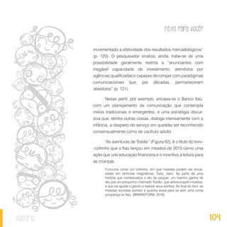 Feito Para Você?
104sumário
incrementado a efetividade dos resultados mercadológicos”
(p. 120). O pesquisador sinaliza, ainda, tratar-se de uma
possibilidade geralmente restrita a “anunciantes com
inegável capacidade de investimento, atendidos por
agências qualificadas e capazes de romper com paradigmas
comunicacionais que, por décadas, permaneceram
absolutos” (p. 121).
Nesse perfil, por exemplo, encaixa-se o Banco Itaú:
com um planejamento de comunicação que contempla
meios tradicionais e emergentes; e uma estratégia discur-
siva que, dentre outras coisas, dialoga intensamente com a
infância, a despeito do serviço em questão ser reconhecido
consensualmente como de usufruto adulto.
“As aventuras de Tostão” (Figura 02), é o título do livro-
-cofrinho que o Itaú lançou em meados de 2015 como uma
ação que une educação financeira e o incentivo à leitura para
as crianças.
Funciona como um cofrinho, em que moedas podem ser encai-
xadas em ranhuras magnéticas. Tudo, claro, faz parte de uma
história que contextualiza o ato de poupar: um menino ganha de
seu pai um porquinho chamado Tostão, que adora engolir moedas,
e que vai ajudar o garoto a realizar seus sonhos. Ao final do livro, as
moedas reunidas somam a quantia exata para se abrir uma conta
poupança no Itaú. (BRAINSTORM, 2016)
 