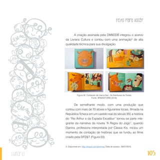 Feito Para Você?
105sumário
A criação assinada pela DM9DDB integrou o acervo
da Livraria Cultura e contou com uma animação3
de alta
qualidade técnica para sua divulgação.
Figura 02: Conteúdo de marca Itaú - As Aventuras de Tostão.
Fonte: BRAINSTORM (2016).
De semelhante modo, com uma produção que
contou com mais de 70 atores e figurantes locais, filmada na
República Tcheca em um castelo real do século XIV, a história
do “Rei Arthur e da Espada Excalibur” tornou-se parte inte-
grante da narrativa da novela “A Regra do Jogo”, quando
Djanira, professora interpretada por Cássia Kis, iniciou um
momento de contação de histórias que se fundiu ao filme
criado pela DPZ&T (Figura 03).
3. Disponível em: http://tinyurl.com/jknnmsc Data de acesso: 28/07/2016.
 