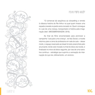 Feito Para Você?
106sumário
“O comercial dá sequência ao storytelling e remete
à clássica história do Rei Arthur na qual quem tirasse uma
espada cravada na pedra seria coroado rei. Quem consegue
é o pai de uma criança, transportado à história pela imagi-
nação dela” (MEIO&MENSAGEM, 2016).
Ao final do filme encomendado para promover a
campanha “Leia para uma criança”, do Itaú Social, a novela
retornou para a cena da professora em sala de aula – desse
modo, o espaço reservado ao break foi todo preenchido pelo
anunciante, tendo sido iniciado no final do bloco da novela, e
finalizado no início do bloco seguinte, por vias de uma narra-
tiva contínua – estratégia que suprimiu a sensação de inter-
rupção do que era, efetivamente, um anúncio.
 