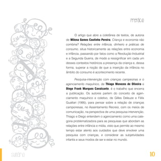 Prefácio
10sumário
O artigo que abre a coletânea de textos, de autoria
de Milena Gomes Coutinho Pereira, Criança e economia não
combina? Relações entre infância, dinheiro e práticas de
consumo, situa historicamente as relações entre economia
e infância, passando por fatos como a Revolução Industrial
e a Segunda Guerra, de modo a ressignificar em cada um
desses contextos históricos a presença da criança e, dessa
forma, superar a noção de que a inserção da infância no
âmbito do consumo é acontecimento recente.
Pesquisa-intervenção com crianças campesinas e o
agenciamento maquínico, de Thiago Menezes de Oliveira e
Diego Frank Marques Cavalcante, é o trabalho que encerra
a publicação. Os autores partem do conceito de agen-
ciamento maquínico e coletivo, de Gilles Deleuze e Félix
Guattari (1995), para pensar sobre a relação de crianças
camponesas, no Assentamento Recreio, com os meios de
comunicação, na perspectiva de uma pesquisa intervenção.
Thiago e Diego entendem o agenciamento como uma cate-
goria problematizadora para as pesquisas que abordam as
relações entre infância e mídia, visto que permite ao mesmo
tempo estar atento aos cuidados que deve envolver uma
pesquisa com crianças, e considerar as subjetividades
infantis e seus modos de ser e estar no mundo.
 