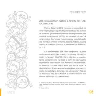 Feito Para Você?
108sumário
2006; STRAUSBURGER, WILSON & JORDAN, 2011; UFC,
ICA, GRIM, 2016).
Patrícia Saldanha (2015) menciona a necessidade de
uma “regulação para a publicitação exacerbada das práticas
de consumo geralmente espraiadas estrategicamente pela
mídia no espaço social” (p.113); e é partidária de que “há
uma investida do mercado no processo de ressubjetivação
dos indivíduos a fim de formar novos consumidores, ou pelo
menos de adequar cidadãos às demandas do mercado”
(p.121).
Em conformidade com esta perspectiva, “sujeitos
contra-identificados com o sentido dominante na comuni-
cação publicitária” (HANSEN, 2016, p.2) vêm se manifes-
tando constantemente no Brasil, a partir de organizações
espontâneas da sociedade civil4
. Além disso, recentemente5
,
foi instituído um novo marco legal que dispõe sobre “a
abusividade do direcionamento de publicidade e de comuni-
cação mercadológica à criança e ao adolescente”. Trata-se
da Resolução 163 do CONANDA (Conselho Nacional dos
Direitos da Criança e do Adolescente).
4. A exemplo do MILC - Movimento Infância Livre de Consumismo e da REBRINC –
Rede Brasileira Infância e Consumo, dentre outros (BEZERRA; GUEDES; COSTA,
2016).
5. Março de 2014.
 