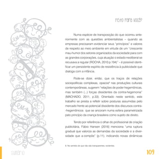 Feito Para Você?
109sumário
Numa espécie de transposição do que ocorreu ante-
riormente com as questões ambientalistas – quando as
empresas precisaram evidenciar seus “princípios” e valores
de respeito ao meio ambiente em virtude de um “crescente
mau-humor dos setores organizados da sociedade para com
as grandes corporações, cuja atuação o estado neoliberal se
recusava a regular (ROCHA, 2010 p.194)” – é possível identi-
ficar um persistente espírito de resistência à publicidade que
dialoga com a infância.
Pode-se dizer, então, que os traços de relações
sociopolíticas complexas, opacos6
nas produções culturais
contemporâneas, sugerem “relações de poder hegemônicas,
mas também (...) forças dissidentes da contra-hegemonia”
(MACHADO, 2011, p.33). Orientado neste sentido, este
trabalho se presta a refletir sobre posturas assumidas pelo
mercado frente ao potencial dissidente dos discursos contra-
-hegemônicos que se ancoram numa esfera parametrizada
pelo princípio da criança brasileira como sujeito de direito.
Tendo por referência o olhar do profissional de criação
publicitária, Fábio Hansen (2016) menciona “uma ruptura
gradual que valoriza as demandas da sociedade e a diver-
sidade que a compõe” (p.11), indicando novas dinâmicas
6. No sentido de que não são transparentes, evidentes.
 