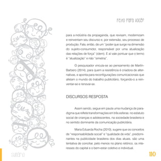 Feito Para Você?
110sumário
para a indústria da propaganda, que revisam, modernizam
e reinventam seu discurso e, por extensão, seu processo de
produção. Fala, então, de um “poder que surge na dimensão
do sujeito-consumidor, responsável por uma atualização
das relações de força” (idem). E aí vale pontuar que o termo
é “atualização” e não “simetria”.
O pesquisador vincula-se ao pensamento de Martín-
Barbero (2014), para quem a resistência é criadora de alter-
nativas, e aponta para reconfigurações comunicacionais que
afetam o mundo do trabalho publicitário, forçando-o a rein-
ventar-se e renovar-se.
DISCURSOS RESPOSTA
Assim sendo, segue em pauta uma mudança de para-
digma que reflete transformações em três esferas: no estatuto
social de crianças e adolescentes, na sociedade brasileira e
no sentido dominante da comunicação publicitária.
Maria Eduarda Rocha (2010), sugere que os conceitos
de “responsabilidade social” e “qualidade de vida”, predomi-
nantes na publicidade brasileira dos dias atuais, são uma
tentativa de conciliar, pelo menos no plano retórico, os inte-
resses do capital e o bem-estar coletivo e individual.
 