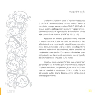 Feito Para Você?
111sumário
Diante disso, questões sobre “a importância social da
publicidade”, ou mesmo sobre “um lado humano” dela que
permite às pessoas viverem melhor (ROCHA, 2010) vêm à
tona, e as corporações passam a assumir “o papel simboli-
camente construído de agenciadores de movimentos sociais
e de comunhão de sujeitos” (CASAQUI, 2011 p.149).
Apostando no sistema publicitário como revelador
dos sentidos que se movem na cultura, trabalha-se aqui com
a hipótese de uma comunicação publicitária que, nas entre-
linhas de seus discursos, se propõe como coparticipante na
formação de cidadãos responsáveis e, assim, “desarma” as
dissidências proeminentes. É como se a relevância e quali-
dade daquilo que é promovido superasse a contraindicação
de ser um conteúdo vinculado a uma marca.
Iniciativas como a campanha “Leia para uma criança”,
por exemplo, são marcadas por um discurso que preza por
coerência e equilíbrio, na apresentação de um repertório lite-
rário de qualidade e que carrega consigo o valor de uma
apropriação sadia e criativa dos dispositivos tecnológicos e
dos espaços urbanos.
 