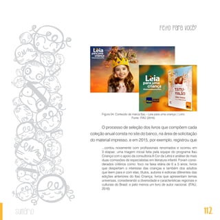 Feito Para Você?
112sumário
Figura 04: Conteúdo de marca Itaú – Leia para uma criança | Livro.
Fonte: ITAÚ (2016).
O processo de seleção dos livros que compõem cada
coleção anual consta no site do banco, na área de solicitação
do material impresso, e em 2015, por exemplo, registrou que
...contou novamente com profissionais renomados e ocorreu em
3 etapas: uma triagem inicial feita pela equipe do programa Itaú
Criança com o apoio da consultoria A Cor da Letra e análise de mais
duas comissões de especialistas em literatura infantil. Foram consi-
derados critérios como: foco na faixa etária de 0 a 5 anos; livros
que despertam o interesse das crianças e também dos adultos
que leem para e com elas; títulos, autores e editoras diferentes das
edições anteriores do Itaú Criança; livros que apresentam temas
universais, considerando a diversidade e características regionais e
culturais do Brasil; e pelo menos um livro de autor nacional. (ITAÚ,
2016)
 