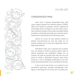 Feito Para Você?
117sumário
CONSIDERAÇÕES FINAIS
Assim como “o governo representativo deve, pelo
menos, parecer baseado nos interesses públicos” (DEWEY,
2004 p.155), também as empresas, veículos e agências de
comunicação vêem-se limitados no uso das mídias a discur-
sarem sobre tais interesses. Nisso reside a autoridade relativa
do público e a efetividade das pautas que se colocam espon-
taneamente na esfera pública como demandas sociais.
Trata-se do mundo da vida cobrando sentido às
práticas comunicacionais de usos das mídias em um
embate constante que se trava entre legitimação social e
legitimação sistêmica.
Entendendo, então, que o surgimento de um público
ativo, que desafia os limites do discurso político sobre as
práticas publicitárias que estabelecem diálogo com as
crianças, não pode ser ignorado pela mídia sem que isso
ponha em perigo a legitimidade discursiva desta última,
pontua-se o uso de estratégias semelhantes às que vêm
sendo incorporadas pelo Itaú, como conveniente ao mercado.
E isto se dá de duas formas: a) no sentido de uma
conveniência oportunista, enquanto reconfiguração estra-
tégica na manutenção de um vínculo com um público que,
 