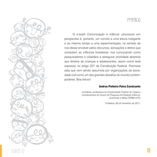 Prefácio
11sumário
O e-book Comunicação e infância: processos em
perspectiva é, portanto, um convite a uma leitura instigante
e ao mesmo tempo a uma experimentação, no sentido de
nos deixar envolver pelos discursos, sensações e afetos que
compõem as infâncias brasileiras, nos convocando como
pesquisadores e cidadãos a assegurar prioridade absoluta
aos direitos de crianças e adolescentes, assim como está
expresso no artigo 227 da Constituição Federal. Premissa
esta que vem sendo assumida por organizações da socie-
dade civil como um dos grandes desafios do mundo contem-
porâneo. Boa leitura!
Andrea Pinheiro Paiva Cavalcante
Jornalista, professora na Universidade Federal do Ceará e
coordenadora do Grupo de Pesquisa da Relação Infância,
Juventude e Mídia (GRIM-UFC)
Fortaleza, 06 de Fevereiro de 2017.
 
