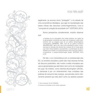 Feito Para Você?
118sumário
legalmente, se anuncia como “protegido”7
; e b) através de
uma conveniência ideológica, que age na neutralização das
bases críticas dos discursos contra-hegemônicos, rumo à
“conquista do coração da sociedade civil”8
(ESTEVES, 2015).
Numa perspectiva complementar, importa observar
que
a hipótese de as mensagens dos media poderem ser objeto de
re-apropriações simbólicas por parte dos receptores colide aber-
tamente com as imagens quer de um público fantasmagórico
(manipulado) (LIPPMANN, 1925), quer de um público simulacro
(BAUDRILLARD, 1981 p.42); mas a sua importância, porém, é deci-
siva para os ativistas dos direitos das crianças de um modo geral,
que veem nessa hipótese, precisamente, a confirmação da possi-
bilidade de se definir um posicionamento crítico face aos media e,
na sequência, a própria transformação destes. (ESTEVES, 2015
p.33)
De fato, e em consonância com a compreensão dos
EC, os sentidos evocados a partir das mais diversas formas
de discurso publicitário, são muitos e estão vinculados aos
usos e apropriações que são feitos, bem como às mediações
em jogo. No entanto, como relembra Buckingham (2012b),
a demanda é por um entendimento mais complexo das
práticas de consumo das crianças, que percebe como intei-
ramente possível que elas (bem como os adultos) possam
7. Vide a resolução 163 do CONANDA.
8. Inclusive da sociedade civil de caráter organizado.
 
