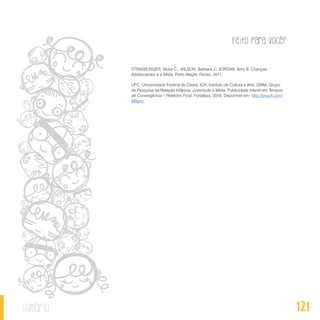 Feito Para Você?
121sumário
STRASBURGER, Victor C.; WILSON, Barbara J.; JORDAN, Amy B. Crianças,
Adolescentes e a Mídia. Porto Alegre: Penso, 2011.
UFC, Universidade Federal do Ceará; ICA, Instituto de Cultura e Arte; GRIM, Grupo
de Pesquisa da Relação Infância, Juventude e Mídia. Publicidade Infantil em Tempos
de Convergência – Relatório Final. Fortaleza, 2016. Disponível em: http://tinyurl.com/
j66jyez.
 