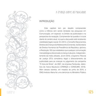 A criança diante da publicidade
123sumário
INTRODUÇÃO
Este capítulo tem por desafio compreender
como a infância vem sendo retratada nas pesquisas em
Comunicação, em especial, no âmbito da publicidade e na
perspectiva da recepção. Compreender tal questão é crucial
diante do cenário atual, no qual a discussão está recebendo
visibilidade legal e social. Em 2014, o Conselho Nacional dos
DireitosdaCriançaedoAdolescente(Conanda),daSecretaria
de Direitos Humanos da Presidência da República, aprovou
a Resolução 163 que estabelece que qualquer comunicação
mercadológica direcionada à criança é abusiva, independen-
temente da mídia utilizada. Já em 2016, o Supremo Tribunal
de Justiça (STJ) considerou ilegal o direcionamento da
publicidade para as crianças no julgamento da campanha
“É Hora de Shrek”, de 2007, da empresa Pandurata, deten-
tora da marca Bauducco (CRIANÇA e CONSUMO, 2016).
Além desses eventos, em meados de junho de 2016, a
ONG Instituto Alana fez uma denúncia no Ministério Público
 