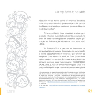 A criança diante da publicidade
124sumário
Federal do Rio de Janeiro contra 151
empresas de setores
como brinquedo e vestuário que enviam produtos para os
YouTubers mirins brasileiros mostrarem nos seus vídeos de
recebidos/resenhas2
.
Portanto, o objetivo desta pesquisa é analisar como
a relação infância e publicidade está sendo pesquisada no
Brasil em teses e dissertações dos programas de pós-gra-
duação em Comunicação nos últimos cinco anos (2010
- 2015).
No âmbito teórico, a pesquisa se fundamenta na
perspectiva latino-americana dos estudos de comunicação
e cultura, especificamente de recepção, que “entende os
receptores como indivíduos ativos, os quais podem fazer
muitas coisas com os meios de comunicação – do simples
consumo a um uso social mais relevante.” (ESCOSTEGUY,
JACKS, 2005, p. 42). Em termos metodológicos, utiliza-se a
pesquisa bibliográfica, que consiste no “planejamento global
1. As empresas são: Bic Graphic Brasil Ltda, Biotropic Cosmética Licensing, C&A Modas
Ltda., Cartoon Network, Foroni Indústria Gráfica Ltda. A Edutenimento Entretenimentos
do Brasil Ltda. (Kidzania), Long Jump – Representação de Brinquedos e Serviços
Ltda., Mattel do Brasil Ltda.,Arcos Dourados de Alimentos Ltda. (McDonald’s), Pampili
Produtos Para Meninas Ltda., Lojas Puket Ltda., Ri Happy Brinquedos S.A., Sistema
Brasileiro de Televisão – SBT, Sestini Mercantil Ltda.e Tilibra Produtos de Papelaria Ltda.
Ver mais em: <http://criancaeconsumo.org.br/acoes/youtubers-mirins/>. Acesso em:
15 mar. 2016.
2. Ver mais em: <http://www.bbc.com/portuguese/brasil-36495888?ocid=socialflow
_facebook>.
 