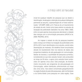 A criança diante da publicidade
125sumário
inicial de qualquer trabalho de pesquisa que vai desde a
identificação, localização e obtenção de qualquer bibliografia
pertinente ao assunto, a apresentação de um texto sistema-
tizado.” (STUMPF, 2009, p.51) Trata-se de um levantamento
de estado da arte, tendo como base anterior os estudos de
recepção da publicidade realizados nos anos 1990 e 2000,
entre os quais apenas duas pesquisas abordaram a relação
das crianças com a comunicação persuasiva (JACKS et al,
2008; PIEDRAS, 2014).
Ao mapear o estado da arte da pesquisa brasileira
sobre criança com ênfase na recepção da publicidade entre
2010 e 2015, foram identificados cinco estudos, sendo todos
dissertações de mestrado. Os trabalhos foram encontrados
através do levantamento feito nos bancos de dados dos
programas brasileiros de pós-graduação em comunicação.
Apesar de escassa, a quantidade de pesquisas aumentou,
considerando-se que dois estudos haviam sido produzidos
ao longo de 20 anos, e agora cinco estudos foram produ-
zidos em apenas cinco anos. Esta produção, de levanta-
mento circunscrito aos programas de pós-graduação em
Comunicação, esteve distribuída uniformemente ao longo
dos cinco anos, mas esteve concentrada geograficamente
na região Sudeste do país (três pesquisas), além do Nordeste
e do Centro-Oeste (uma pesquisa em cada região). Esse
 