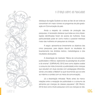 A criança diante da publicidade
126sumário
destaque da região Sudeste se deve ao fato de ser onde se
concentram em maior número os programas de pós-gradu-
ação em Comunicação do país.
Ainda a respeito do contexto de produção das
pesquisas, é necessário destacar que todas as cinco disser-
tações identificadas foram de autoria de mulheres. Essa
particularidade pode ter como motivo o possível interesse
maior das mulheres em pesquisar as crianças.
A seguir, apresenta-se brevemente os objetivos das
cinco pesquisas, para depois discutir os resultados do
levantamento nos âmbitos teórico, metodológicos e dos
resultados alcançados.
A dissertação de mestrado “Meios de comunicação,
publicidade e infância: explorando os paradigmas do proibir
e do ensinar” (CARVALHO, 2012) teve como objetivo avaliar
o consumo de mídia (incluindo a publicidade) entre crianças
que estudam em duas escolas com pedagogias diferentes,
sendo uma delas a Waldorf (a qual recomenda que se evite
ao máximo o contato com os meios de comunicação).
Já a dissertação intitulada “Muito antes da marca:
relações entre a recepção de publicidade e o consumo de
alimentos por crianças de classes populares” (DE PAULA,
2013) teve como intuito pesquisar como as crianças se rela-
 
