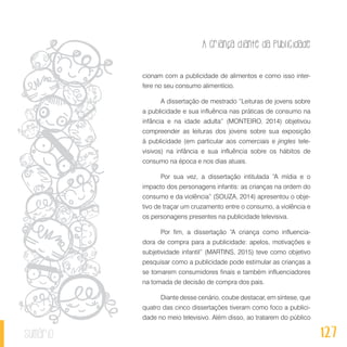 A criança diante da publicidade
127sumário
cionam com a publicidade de alimentos e como isso inter-
fere no seu consumo alimentício.
A dissertação de mestrado “Leituras de jovens sobre
a publicidade e sua influência nas práticas de consumo na
infância e na idade adulta” (MONTEIRO, 2014) objetivou
compreender as leituras dos jovens sobre sua exposição
à publicidade (em particular aos comerciais e jingles tele-
visivos) na infância e sua influência sobre os hábitos de
consumo na época e nos dias atuais.
Por sua vez, a dissertação intitulada “A mídia e o
impacto dos personagens infantis: as crianças na ordem do
consumo e da violência” (SOUZA, 2014) apresentou o obje-
tivo de traçar um cruzamento entre o consumo, a violência e
os personagens presentes na publicidade televisiva.
Por fim, a dissertação “A criança como influencia-
dora de compra para a publicidade: apelos, motivações e
subjetividade infantil” (MARTINS, 2015) teve como objetivo
pesquisar como a publicidade pode estimular as crianças a
se tornarem consumidores finais e também influenciadores
na tomada de decisão de compra dos pais.
Diante desse cenário, coube destacar, em síntese, que
quatro das cinco dissertações tiveram como foco a publici-
dade no meio televisivo. Além disso, ao tratarem do público
 