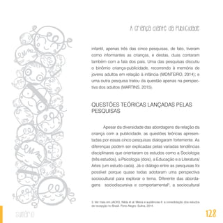 A criança diante da publicidade
128sumário
infantil, apenas três das cinco pesquisas, de fato, tiveram
como informantes as crianças, e destas, duas contaram
também com a fala dos pais. Uma das pesquisas discutiu
o binômio criança-publicidade, recorrendo à memória de
jovens adultos em relação à infância (MONTEIRO, 2014); e
uma outra pesquisa tratou da questão apenas na perspec-
tiva dos adultos (MARTINS, 2015).
QUESTÕES TEÓRICAS LANÇADAS PELAS
PESQUISAS
Apesar da diversidade das abordagens da relação da
criança com a publicidade, as questões teóricas apresen-
tadas por essas cinco pesquisas dialogaram fortemente. As
diferenças podem ser explicadas pelas variadas tendências
disciplinares que orientaram os estudos como a Sociologia
(três estudos), a Psicologia (dois), a Educação e a Literatura/
Artes (um estudo cada). Já o diálogo entre as pesquisas foi
possível porque quase todas adotaram uma perspectiva
sociocultural para explorar o tema. Diferente das aborda-
gens sociodiscursiva e comportamental3
, a sociocultural
3. Ver mais em JACKS, Nilda et al. Meios e audiências II: a consolidação dos estudos
de recepção no Brasil. Porto Alegre: Sulina, 2014.
 