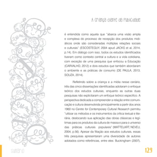 A criança diante da publicidade
129sumário
é entendida como aquela que “abarca uma visão ampla
e complexa do processo de recepção dos produtos midi-
áticos onde são consideradas múltiplas relações sociais
e culturais” (ESCOSTEGUY, 2004 apud JACKS et al, 2014,
p.14). Em diálogo com isso, todos os estudos identificados
tiveram como contexto central a cultura e a vida cotidiana,
com exceção de uma pesquisa que enfocou a Educação
(CARVALHO, 2012) e dois estudos que também abordaram
o ambiente e as práticas de consumo (DE PAULA, 2013;
SOUZA, 2014).
Refletindo sobre a criança e a mídia nesse cenário,
três das cinco dissertações identificadas adotaram o enfoque
teórico dos estudos culturais, enquanto as outras duas
pesquisas não explicitaram um enfoque teórico especifico. A
perspectiva dedicada a compreender a relação entre comuni-
cação e cultura desenvolvida principalmente a partir dos anos
1960 no Centre for Contemporary Cultural Research permitiu
“utilizar os métodos e os instrumentos da crítica textual e lite-
rária, deslocando sua aplicação das obras clássicas e legí-
timas para os produtos da cultura de massa e para o universo
das práticas culturais populares” (MATTELART; NEVEU,
2004, p.56). Apesar da filiação aos estudos culturais, essas
três pesquisas apresentaram uma diversidade de autores
adotados como referências, entre eles: Buckingham (2007),
 