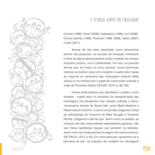 A criança diante da publicidade
130sumário
Canclini (1996), Fantin (2008), Halbwalchs (1990), Linn (2006),
Orozco Gomez (1996), Postman (1999, 2008), Sacks (2007)
e Sarti (2011).
Apesar de não estar explicitado como perspectiva
teórica nas pesquisas, os estudos de recepção orientaram
o olhar de alguns pesquisadores sobre a relação da criança,
enquanto público, com a publicidade. Por isso, foi possível
afirmar que, em todos os cinco estudos, houve premissas
relativas ao público, seja como receptor e sujeito ativo capaz
de negociar os conteúdos das mensagens (citando Nilda
Jacks) ou na mescla com o papel de consumidor (citando a
visão de Christiane Gade) (SOUZA, 2014, p. 90-105).
Houve ainda estudos que abordaram o público como
receptor - sujeito ativo no processo de ressignificação das
mensagens (na perspectiva dos estudos culturais e latino-
-americanos através de Stuart Hall, Jesús Martín-Barbero e
Nestor García-Canclini) - e como consumidor (segundo o olhar
da antropologia do consumo de Mary Douglas e Everardo
Rocha), chegando a afirmar que “assim como os adultos, as
crianças não são consumidores-espectadores passivos, não
são meras repetidoras daquilo que assistem na televisão,
assim como nem todas pensam e reagem da mesma maneira”
(DE PAULA, 2013, p.45). Em outra pesquisa, apresentou-se a
premissa de que “as crianças não recebem as mensagens
 