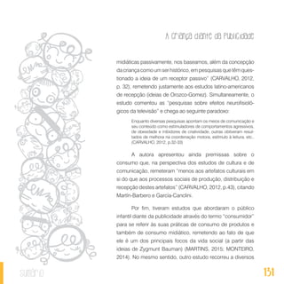 A criança diante da publicidade
131sumário
midiáticas passivamente, nos baseamos, além da concepção
da criança como um ser histórico, em pesquisas que têm ques-
tionado a ideia de um receptor passivo” (CARVALHO, 2012,
p. 32), remetendo justamente aos estudos latino-americanos
de recepção (ideias de Orozco-Gomez). Simultaneamente, o
estudo comentou as “pesquisas sobre efeitos neurofisioló-
gicos da televisão” e chega ao seguinte paradoxo:
Enquanto diversas pesquisas apontam os meios de comunicação e
seu conteúdo como estimuladores de comportamentos agressivos,
de obesidade e inibidores de criatividade, outras obtiveram resul-
tados de melhora na coordenação motora, estímulo à leitura, etc..
(CARVALHO, 2012, p.32-33)
A autora apresentou ainda premissas sobre o
consumo que, na perspectiva dos estudos de cultura e de
comunicação, remeteram “menos aos artefatos culturais em
si do que aos processos sociais de produção, distribuição e
recepção destes artefatos” (CARVALHO, 2012, p.43), citando
Martín-Barbero e García-Canclini.
Por fim, tiveram estudos que abordaram o público
infantil diante da publicidade através do termo “consumidor”
para se referir às suas práticas de consumo de produtos e
também de consumo midiático, remetendo ao fato de que
ele é um dos principais focos da vida social (a partir das
ideias de Zygmunt Bauman) (MARTINS, 2015; MONTEIRO,
2014). No mesmo sentido, outro estudo recorreu a diversos
 