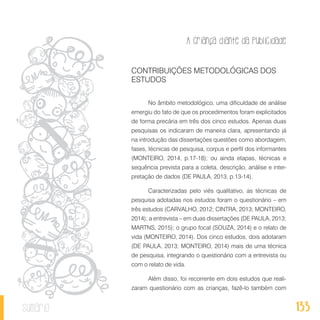 A criança diante da publicidade
133sumário
CONTRIBUIÇÕES METODOLÓGICAS DOS
ESTUDOS
No âmbito metodológico, uma dificuldade de análise
emergiu do fato de que os procedimentos foram explicitados
de forma precária em três dos cinco estudos. Apenas duas
pesquisas os indicaram de maneira clara, apresentando já
na introdução das dissertações questões como abordagem,
fases, técnicas de pesquisa, corpus e perfil dos informantes
(MONTEIRO, 2014, p.17-18); ou ainda etapas, técnicas e
sequência prevista para a coleta, descrição, análise e inter-
pretação de dados (DE PAULA, 2013, p.13-14).
Caracterizadas pelo viés qualitativo, as técnicas de
pesquisa adotadas nos estudos foram o questionário – em
três estudos (CARVALHO, 2012; CINTRA, 2013; MONTEIRO,
2014); a entrevista – em duas dissertações (DE PAULA, 2013;
MARTNS, 2015); o grupo focal (SOUZA, 2014) e o relato de
vida (MONTEIRO, 2014). Dos cinco estudos, dois adotaram
(DE PAULA, 2013; MONTEIRO, 2014) mais de uma técnica
de pesquisa, integrando o questionário com a entrevista ou
com o relato de vida.
Além disso, foi recorrente em dois estudos que reali-
zaram questionário com as crianças, fazê-lo também com
 