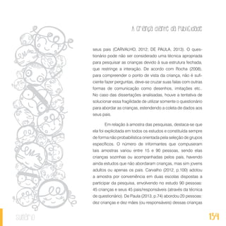 A criança diante da publicidade
134sumário
seus pais (CARVALHO, 2012; DE PAULA, 2013). O ques-
tionário pode não ser considerado uma técnica apropriada
para pesquisar as crianças devido à sua estrutura fechada,
que restringe a interação. De acordo com Rocha (2008),
para compreender o ponto de vista da criança, não é sufi-
ciente fazer perguntas, deve-se cruzar suas falas com outras
formas de comunicação como desenhos, imitações etc..
No caso das dissertações analisadas, houve a tentativa de
solucionar essa fragilidade de utilizar somente o questionário
para abordar as crianças, estendendo a coleta de dados aos
seus pais.
Em relação à amostra das pesquisas, destaca-se que
ela foi explicitada em todos os estudos e constituída sempre
de forma não probabilística orientada pela seleção de grupos
específicos. O número de informantes que compuseram
tais amostras variou entre 15 e 90 pessoas, sendo elas
crianças sozinhas ou acompanhadas pelos pais, havendo
ainda estudos que não abordaram crianças, mas sim jovens
adultos ou apenas os pais. Carvalho (2012, p.100) adotou
a amostra por conveniência em duas escolas dispostas a
participar da pesquisa, envolvendo no estudo 90 pessoas:
45 crianças e seus 45 pais/responsáveis (através da técnica
de questionário). De Paula (2013, p.74) abordou 20 pessoas:
dez crianças e dez mães (ou responsáveis) dessas crianças
 