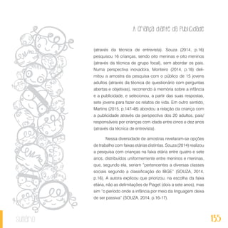 A criança diante da publicidade
135sumário
(através da técnica de entrevista). Souza (2014, p.16)
pesquisou 16 crianças, sendo oito meninas e oito meninos
(através da técnica de grupo focal), sem abordar os pais.
Numa perspectiva inovadora, Monteiro (2014, p.18) deli-
mitou a amostra da pesquisa com o público de 15 jovens
adultos (através da técnica de questionário com perguntas
abertas e objetivas), recorrendo à memória sobre a infância
e a publicidade, e selecionou, a partir das suas respostas,
sete jovens para fazer os relatos de vida. Em outro sentido,
Martins (2015, p.147-48) abordou a relação da criança com
a publicidade através da perspectiva dos 20 adultos, pais/
responsáveis por crianças com idade entre cinco e dez anos
(através da técnica de entrevista).
Nessa diversidade de amostras revelaram-se opções
de trabalho com faixas etárias distintas. Souza (2014) realizou
a pesquisa com crianças na faixa etária entre quatro e sete
anos, distribuídos uniformemente entre meninos e meninas,
que, segundo ela, seriam “pertencentes a diversas classes
sociais segundo a classificação do IBGE” (SOUZA, 2014,
p.16). A autora explicou que priorizou, na escolha da faixa
etária, não as delimitações de Piaget (dois a sete anos), mas
sim “o período onde a infância por meio da linguagem deixa
de ser passiva” (SOUZA, 2014, p.16-17).
 