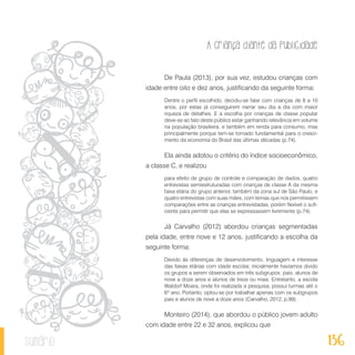 A criança diante da publicidade
136sumário
De Paula (2013), por sua vez, estudou crianças com
idade entre oito e dez anos, justificando da seguinte forma:
Dentre o perfil escolhido, decidiu-se falar com crianças de 8 a 10
anos, por estas já conseguirem narrar seu dia a dia com maior
riqueza de detalhes. E a escolha por crianças de classe popular
deve-se ao fato deste público estar ganhando relevância em volume
na população brasileira, e também em renda para consumo, mas
principalmente porque tem-se tornado fundamental para o cresci-
mento da economia do Brasil das últimas décadas (p.74).
Ela ainda adotou o critério do índice socioeconômico,
a classe C, e realizou
para efeito de grupo de controle e comparação de dados, quatro
entrevistas semiestruturadas com crianças de classe A da mesma
faixa etária do grupo anterior, também da zona sul de São Paulo, e
quatro entrevistas com suas mães, com temas que nos permitissem
comparações entre as crianças entrevistadas, porém flexível o sufi-
ciente para permitir que elas se expressassem livremente (p.74).
Já Carvalho (2012) abordou crianças segmentadas
pela idade, entre nove e 12 anos, justificando a escolha da
seguinte forma:
Devido às diferenças de desenvolvimento, linguagem e interesse
das faixas etárias com idade escolar, inicialmente havíamos divido
os grupos a serem observados em três subgrupos: pais, alunos de
nove a doze anos e alunos de treze ou mais. Entretanto, a escola
Waldorf Moara, onde foi realizada a pesquisa, possui turmas até o
6º ano. Portanto, optou-se por trabalhar apenas com os subgrupos
pais e alunos de nove a doze anos (Carvalho, 2012, p.99).
Monteiro (2014), que abordou o público jovem adulto
com idade entre 22 e 32 anos, explicou que
 