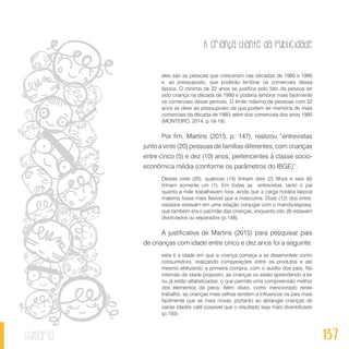 A criança diante da publicidade
137sumário
eles são as pessoas que cresceram nas décadas de 1980 e 1990
e, ao pressuposto, que poderão lembrar os comerciais dessa
época. O mínimo de 22 anos se justifica pelo fato da pessoa ter
sido criança na década de 1990 e poderia lembrar mais facilmente
os comerciais desse período. O limite máximo de pessoas com 32
anos se deve ao pressuposto de que podem ter memória de mais
comerciais da década de 1980, além dos comerciais dos anos 1990
(MONTEIRO, 2014, p.18-19).
Por fim, Martins (2015, p. 147), realizou “entrevistas
junto a vinte (20) pessoas de famílias diferentes, com crianças
entre cinco (5) e dez (10) anos, pertencentes à classe socio-
econômica média (conforme os parâmetros do IBGE)”.
Destas vinte (20), quatorze (14) tinham dois (2) filhos e seis (6)
tinham somente um (1). Em todas as entrevistas, tanto o pai
quanto a mãe trabalhavam fora, ainda que a carga horária laboral
materna fosse mais flexível que a masculina. Doze (12) dos entre-
vistados estavam em uma relação conjugal com o marido/esposa,
que também era o pai/mãe das crianças, enquanto oito (8) estavam
divorciados ou separados (p.148).
A justificativa de Martins (2015) para pesquisar pais
de crianças com idade entre cinco e dez anos foi a seguinte:
esta é a idade em que a criança começa a se desenvolver como
consumidora, realizando comparações entre os produtos e ate
mesmo efetuando a primeira compra, com o auxílio dos pais. No
intervalo de idade proposto, as crianças ou estão aprendendo a ler
ou já estão alfabetizadas, o que permite uma compreensão melhor
dos elementos da peca. Além disso, como mencionado neste
trabalho, as crianças mais velhas tendem a influenciar os pais mais
facilmente que as mais novas, portanto ao abranger crianças de
varias idades café possível que o resultado seja mais diversificado
(p.150).
 