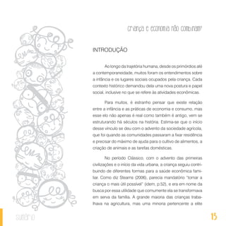 13
Criança e economia não combinam?
sumário
INTRODUÇÃO
Ao longo da trajetória humana, desde os primórdios até
a contemporaneidade, muitos foram os entendimentos sobre
a infância e os lugares sociais ocupados pela criança. Cada
contexto histórico demandou dela uma nova postura e papel
social, inclusive no que se refere às atividades econômicas.
Para muitos, é estranho pensar que existe relação
entre a infância e as práticas de economia e consumo, mas
esse elo não apenas é real como também é antigo, vem se
estruturando há séculos na história. Estima-se que o início
desse vínculo se deu com o advento da sociedade agrícola,
que foi quando as comunidades passaram a fixar residência
e precisar do máximo de ajuda para o cultivo de alimentos, a
criação de animais e as tarefas domésticas.
No período Clássico, com o advento das primeiras
civilizações e o início da vida urbana, a criança seguiu contri-
buindo de diferentes formas para a saúde econômica fami-
liar. Como diz Stearns (2006), parecia mandatório “tornar a
criança o mais útil possível” (idem, p.52), e era em nome da
busca por essa utilidade que comumente ela se transformava
em serva da família. A grande maioria das crianças traba-
lhava na agricultura, mas uma minoria pertencente a elite
 