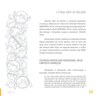 A criança diante da publicidade
138sumário
Quando, além da amostra, a pesquisa apresentou
um corpus, tratava-se de “vídeos de comerciais televisivos”
(MONTEIRO, 2014), anúncios da grade de programação diri-
gida ao público infantil (MARTINS, 2015) e ainda “pertences
das crianças – brinquedos, roupas e acessórios” (SOUZA,
2014).
Diante desse cenário, destaca-se a extensão de faixas
etárias abordadas nos cinco estudos, indo de cinco até
doze anos, incluindo também os jovens adultos e os pais
das crianças. Além disso, em algumas pesquisas, o critério
da classe socioeconômica (conforme previsto pelo IBGE)
também constituiu a amostra.
OS RESULTADOS DAS PESQUISAS, SEUS
LIMITES E AVANÇOS
Abordando a intersecção entre Comunicação e
Educação, Carvalho (2012) concluiu que
De uma maneira geral, podemos concluir que as respostas tanto
dos pais quanto das crianças a respeito do papel dos meios de
comunicação no seu dia-a-dia e dos seus hábitos de consumo
foram bastante parecidas. A hipótese de que com uma pedagogia
que evite o uso dos meios em sala-de-aula, e que repassa tal orien-
tação aos pais, as crianças seriam menos ligadas a eles em suas
projeções e expectativas, foi refutada (CARVALHO, 2012, p.108).
 