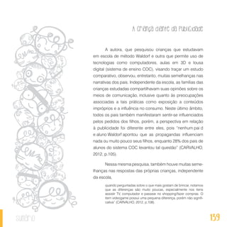 A criança diante da publicidade
139sumário
A autora, que pesquisou crianças que estudavam
em escola de método Waldorf e outra que permite uso de
tecnologias como computadores, aulas em 3D e lousa
digital (sistema de ensino COC), visando traçar um estudo
comparativo, observou, entretanto, muitas semelhanças nas
narrativas dos pais. Independente da escola, as famílias das
crianças estudadas compartilhavam suas opiniões sobre os
meios de comunicação, inclusive quanto às preocupações
associadas a tais práticas como exposição a conteúdos
impróprios e a influência no consumo. Neste último âmbito,
todos os pais também manifestaram sentir-se influenciados
pelos pedidos dos filhos, porém, a perspectiva em relação
à publicidade foi diferente entre eles, pois “nenhum pai d
e aluno Waldorf apontou que as propagandas influenciam
nada ou muito pouco seus filhos, enquanto 28% dos pais de
alunos do sistema COC levantou tal questão” (CARVALHO,
2012, p.105).
Nessa mesma pesquisa, também houve muitas seme-
lhanças nas respostas das próprias crianças, independente
da escola,
quando perguntadas sobre o que mais gostam de brincar, notamos
que as diferenças são muito poucas, especialmente nos itens
assistir TV, computador e passear no shopping/fazer compras. O
item videogame possui uma pequena diferença, porém não signifi-
cativa” (CARVALHO, 2012, p.108).
 