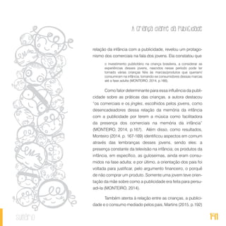A criança diante da publicidade
141sumário
relação da infância com a publicidade, revelou um protago-
nismo dos comerciais na fala dos jovens. Ela constatou que
o investimento publicitário na criança brasileira, a considerar as
experiências desses jovens, nascidos nesse período pode ter
tornado várias crianças fiéis às marcas/produtos que queriam/
consumiram na infância, tornando-se consumidores dessas marcas
até a fase adulta (MONTEIRO, 2014, p.166).
Como fator determinante para essa influência da publi-
cidade sobre as práticas das crianças, a autora destacou
“os comerciais e os jingles, escolhidos pelos jovens, como
desencadeadores dessa relação da memória da infância
com a publicidade por terem a música como facilitadora
da presença dos comerciais na memória da infância”
(MONTEIRO, 2014, p.167). Além disso, como resultados,
Monteiro (2014, p. 167-169) identificou aspectos em comum
através das lembranças desses jovens, sendo eles: a
presença constante da televisão na infância; os produtos da
infância, em específico, as guloseimas, ainda eram consu-
midos na fase adulta; e por último, a orientação dos pais foi
voltada para justificar, pelo argumento financeiro, o porquê
de não comprar um produto. Somente uma jovem teve orien-
tação da mãe sobre como a publicidade era feita para persu-
adi-la (MONTEIRO, 2014).
Também atenta à relação entre as crianças, a publici-
dade e o consumo mediado pelos pais, Martins (2015, p.192)
 