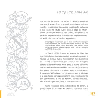 A criança diante da publicidade
142sumário
concluiu que “já há uma consciência por parte dos adultos de
que a publicidade influencia a opinião das crianças tanto em
relação a produtos infantis quanto a produtos não exclusivos
a esta idade.” O estudo revelou ainda o papel de influen-
ciador de compras exercido pela crianca, extrapolando os
produtos dirigidos a elas e revelando seu “empoderamento”
no âmbito do consumo familiar. Segundo ela,
Dez (10) pais mencionaram que os filhos reconhecem e desejam
comprar produtos que utilizam personagens animados em suas
comunicações, assim como anunciantes que trazem outros
elementos atraentes para as crianças, como Friboi e O Boticário
(MARTINS, 2015, p.192).
Já Souza (2014) inovou ao analisar as falas das
crianças sobre as marcas presentes nos seus brinquedos e
roupas. Ela concluiu que as meninas eram mais suscetíveis
ao consumo que os meninos, pois utilizaram mais itens para
compor suas vestimentas. Além disso, a autora identificou
que as meninas tiveram mais bens de consumo (tanto vestu-
ário quanto brinquedos) com algum personagem midiático.
A autora ainda identificou que, para as meninas, a televisão
e as lojas físicas eram a principal fonte para reconhecimento
dos personagens, e para os meninos, além da televisão,
indicaram os jogos eletrônicos, a Internet e a escola.
Como resultados geral, independente do gênero, a
principal fonte de presentes foi a família, cuja renda afetou
 
