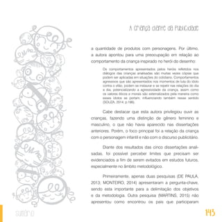 A criança diante da publicidade
143sumário
a quantidade de produtos com personagens. Por último,
a autora apontou para uma preocupação em relação ao
comportamento da criança inspirado no herói do desenho:
Os comportamentos apresentados pelos heróis refletidos nos
diálogos das crianças analisadas são muitas vezes cópias que
podem ser aplicadas em situações do cotidiano. Comportamentos
agressivos que são apresentados nos momentos de luta do ídolo
contra o vilão, podem se instaurar e se repetir nas relações do dia
a dia, potencializando a agressividade da criança, assim como
os valores éticos e morais são externalizados pela maneira como
esses ídolos se portam, influenciando também nesse sentido
(SOUZA, 2014, p.186).
Cabe destacar que esta autora privilegiou ouvir as
crianças, fazendo uma distinção de gênero feminino e
masculino, o que não havia aparecido nas dissertações
anteriores. Porém, o foco principal foi a relação da criança
com o personagem infantil e não com o discurso publicitário.
Diante dos resultados das cinco dissertações anali-
sadas, foi possível perceber limites que precisam ser
evidenciados a fim de serem evitados em estudos futuros,
especialmente no âmbito metodológico.
Primeiramente, apenas duas pesquisas (DE PAULA,
2013; MONTEIRO, 2014) apresentaram a pergunta-chave,
sendo esta importante para a delimitação dos objetivos
e da metodologia. Outra pesquisa (MARTINS, 2015) não
apresentou como encontrou os pais que participaram
 
