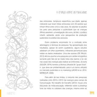 A criança diante da publicidade
144sumário
das entrevistas, tampouco especificou sua idade, apenas
indicando que foram feitas entrevistas com 20 adultos que
tinham filhos entre cinco e dez anos. Ao abordar os adultos
(os pais) para pesquisar a publicidade que as crianças
(filhos) assistiam, a investigação não ouviu, de fato, o publico
infantil, adotando ainda uma perspectiva da produção
publicitária na análise dos anúncios.
Outro problema encontrado foi a confusão entre
abordagens e técnicas de pesquisa. Na apresentação dos
resultados, apesar de serem qualitativos, alguns estudos
adotaram um olhar quantitativo, indicando percentuais para
relatar os dados analisados. Uma das autoras (DE PAULA,
2013) afirmou que fez uma pesquisa com caráter etnográfico
somente pelo fato de ter tirado fotos dos bairros e ter ido
nas casas das crianças para realizar as entrevistas. Já outra
(SOUZA, 2014) nomeou a técnica utilizada de “grupo focal”,
o que deve ser problematizado, pois é um termo utilizado
no mercado publicitário e no marketing (JACKS et al, 2014;
BARBOUR, 2009).
Para além de tais limites, o conjunto das pesquisas
realizadas entre 2010 e 2015 traz avanços para campo da
Comunicação. No trabalho de Carvalho (2012), houve uma
discussão de mídia-educação, refletindo sobre a presença
forte da mídia no cotidiano das crianças, mesmo entre as
 