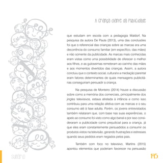 A criança diante da publicidade
145sumário
que estudam em escola com a pedagogia Waldorf. Na
pesquisa da autora De Paula (2013), uma das conclusões
foi que o referencial das crianças sobre as marcas era uma
decorrência do consumo familiar (em específico, das mães)
e não somente da publicidade. As marcas mais conhecidas
eram vistas como uma possibilidade de oferecer o melhor
aos filhos, e as guloseimas remeteram ao carinho das mães
e aos momentos divertidos das crianças. Assim, a autora
concluiu que o contexto social, cultural e a mediação parental
eram fatores determinantes de quais mensagens publicitá-
rias conseguiriam persuadir a criança.
Na pesquisa de Monteiro (2014) houve a discussão
sobre como a memória dos comerciais, principalmente dos
jingles televisivos, estava atrelada à infância e como isso
contribuiu para uma relação afetiva com as marcas e o seu
consumo até à fase adulta. Porém, os jovens entrevistados
também relataram que, com base nas suas experiências, o
apelo ao consumo foi visto como algo banal e por isso consi-
deraram a publicidade como prejudicial para a criança, já
que eles eram constantemente persuadidos a consumir os
produtos vistos na televisão, gerando frustrações e estresses
quando seus pedidos eram negados pelos pais.
Também com foco no televisivo, Martins (2015)
apontou elementos que poderiam favorecer na persuasão
 