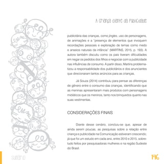 A criança diante da publicidade
146sumário
publicitária das crianças, como jingles, uso de personagens,
de animações e a “presença de elementos que invoquem
recordações pessoais e exploração de temas como medo
e anseios naturais da infância” (MARTINS, 2015, p. 193). A
autora também discutiu como os pais tiveram dificuldades
em negar os pedidos dos filhos e negociar com a publicidade
nas influências de consumo. A partir disso, Martins problema-
tizou a responsabilidade dos publicitários e dos anunciantes
que direcionaram tantos anúncios para as crianças.
Já Souza (2014) contribuiu para pensar as diferenças
de gênero entre o consumo das crianças, identificando que
as meninas apresentaram mais produtos com personagens
midiáticos que os meninos, tanto nos brinquedos quanto nas
suas vestimentas.
CONSIDERAÇÕES FINAIS
Diante desse cenário, concluiu-se que, apesar de
ainda serem poucas, as pesquisas sobre a relação entre
criança e publicidade na Comunicação estiveram crescendo;
já que foi um estudo em cada ano, entre 2010 e 2015, sobre-
tudo feitos por pesquisadoras mulheres e na região Sudeste
do Brasil.
 