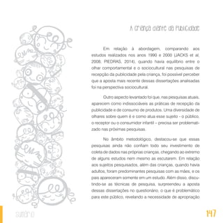 A criança diante da publicidade
147sumário
Em relação à abordagem, comparando aos
estudos realizados nos anos 1990 e 2000 (JACKS et al,
2008; PIEDRAS, 2014), quando havia equilíbrio entre o
olhar comportamental e o sociocultural nas pesquisas de
recepção da publicidade pela criança, foi possível perceber
que a aposta mais recente dessas dissertações analisadas
foi na perspectiva sociocultural.
Outro aspecto levantado foi que, nas pesquisas atuais,
aparecem como indissociáveis as práticas de recepção da
publicidade e de consumo de produtos. Uma diversidade de
olhares sobre quem é e como atua esse sujeito - o público,
o receptor ou o consumidor infantil – precisa ser problemati-
zado nas próximas pesquisas.
No âmbito metodológico, destacou-se que essas
pesquisas ainda não confiam todo seu investimento de
coleta de dados nas próprias crianças, chegando ao extremo
de alguns estudos nem mesmo as escutarem. Em relação
aos sujeitos pesquisados, além das crianças, quando havia
adultos, foram predominantes pesquisas com as mães, e os
pais apareceram somente em um estudo. Além disso, discu-
tindo-se as técnicas de pesquisa, surpreendeu a aposta
dessas dissertações no questionário, o que é problemático
para este público, revelando a necessidade de apropriação
 
